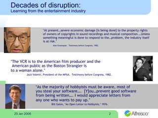 225 Jan 2006
Decades of disruption:
Learning from the entertainment industry
“At present…severe economic damage [is being done] to the property rights
of owners of copyrights in sound recordings and musical composition.…Unless
something meaningful is done to respond to the…problem, the industry itself
is at risk.”
Alan Greenspan. Testimony before Congress, 1983.
“The VCR is to the American film producer and the
American public as the Boston Strangler is
to a woman alone.”
Jack Valenti, President of the MPAA. Testimony before Congress, 1982.
“As the majority of hobbyists must be aware, most of
you steal your software…. [Y]ou…prevent good software
from being written…. I would appreciate letters from
any one who wants to pay up.”
Bill Gates, “An Open Letter to Hobbyists,” 1976.
 