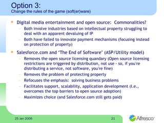 2125 Jan 2006
Option 3:
Change the rules of the game (soft(er)ware)
 Digital media entertainment and open source: Commonalities?
– Both involve industries based on intellectual property struggling to
deal with an apparent devaluing of IP
– Both have failed to innovate payment mechanisms (focusing instead
on protection of property)
 Salesforce.com and “The End of Software” (ASP/Utility model)
– Removes the open source licensing quandary (Open source licensing
restrictions are triggered by distribution, not use - so, if you’re
distributing a service, not software, you’re fine)
– Removes the problem of protecting property
– Refocuses the emphasis: solving business problems
– Facilitates support, scalability, application development (I.e.,
overcomes the top barriers to open source adoption)
– Maximizes choice (and Salesforce.com still gets paid)
 
