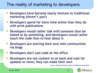 925 Jan 2006
The reality of marketing to developers
 Developers have become nearly immune to traditional
marketing (Haven’t you?)
 Developers spend far more time online than they do
with print publications
 Developers would rather talk with someone than be
talked at by something, and developers would rather
touch the code than to hear about it
 Developers are starting their own mini communities
via blogs
 Developers don't just code at the office
 Developers are not content to sit back and wait for
updates or news; they can make their own
Source: Stephen O’Grady’s “Bottom-up Marketing” presentation.
 