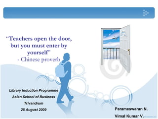 “ Teachers open the door, but you must enter by yourself ” - Chinese proverb Library Induction Programme Asian School of Business Trivandrum 25 August 2009 Parameswaran N. Vimal Kumar V. 