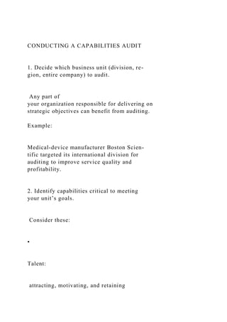 CONDUCTING A CAPABILITIES AUDIT
1. Decide which business unit (division, re-
gion, entire company) to audit.
Any part of
your organization responsible for delivering on
strategic objectives can benefit from auditing.
Example:
Medical-device manufacturer Boston Scien-
tific targeted its international division for
auditing to improve service quality and
profitability.
2. Identify capabilities critical to meeting
your unit’s goals.
Consider these:
•
Talent:
attracting, motivating, and retaining
 