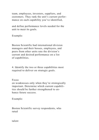team, employees, investors, suppliers, and
customers. They rank the unit’s current perfor-
mance on each capability you’ve identified,
and define performance levels needed for the
unit to meet its goals.
Example:
Boston Scientific had international division
managers and their bosses, employees, and
peers from other units rate the division’s
current and desired performance on a list
of capabilities.
4. Identify the two or three capabilities most
required to deliver on strategic goals.
Focus
on weaknesses only when they’re strategically
important. Determine which current capabili-
ties should be further strengthened to en-
hance future success.
Example:
Boston Scientific survey respondents, who
rated
talent
 