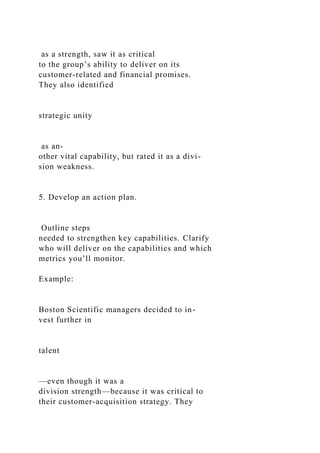 as a strength, saw it as critical
to the group’s ability to deliver on its
customer-related and financial promises.
They also identified
strategic unity
as an-
other vital capability, but rated it as a divi-
sion weakness.
5. Develop an action plan.
Outline steps
needed to strengthen key capabilities. Clarify
who will deliver on the capabilities and which
metrics you’ll monitor.
Example:
Boston Scientific managers decided to in-
vest further in
talent
—even though it was a
division strength—because it was critical to
their customer-acquisition strategy. They
 