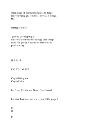 strengthened marketing talent to target
more diverse customers. They also closed
the
strategic unity
gap by developing a
clearer statement of strategy that sharp-
ened the group’s focus on service and
profitability.
H B R S
P O T L I G H T
Capitalizing on
Capabilities
by Dave Ulrich and Norm Smallwood
harvard business review • june 2004 page 2
C
O
P
 