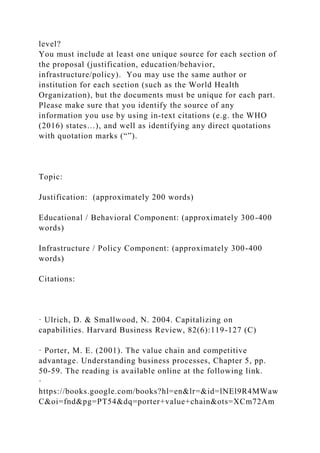 level?
You must include at least one unique source for each section of
the proposal (justification, education/behavior,
infrastructure/policy). You may use the same author or
institution for each section (such as the World Health
Organization), but the documents must be unique for each part.
Please make sure that you identify the source of any
information you use by using in-text citations (e.g. the WHO
(2016) states…), and well as identifying any direct quotations
with quotation marks (“”).
Topic:
Justification: (approximately 200 words)
Educational / Behavioral Component: (approximately 300-400
words)
Infrastructure / Policy Component: (approximately 300-400
words)
Citations:
· Ulrich, D. & Smallwood, N. 2004. Capitalizing on
capabilities. Harvard Business Review, 82(6):119-127 (C)
· Porter, M. E. (2001). The value chain and competitive
advantage. Understanding business processes, Chapter 5, pp.
50-59. The reading is available online at the following link.
·
https://books.google.com/books?hl=en&lr=&id=lNEl9R4MWaw
C&oi=fnd&pg=PT54&dq=porter+value+chain&ots=XCm72Am
 