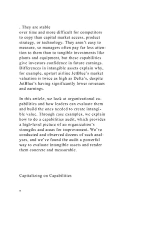. They are stable
over time and more difficult for competitors
to copy than capital market access, product
strategy, or technology. They aren’t easy to
measure, so managers often pay far less atten-
tion to them than to tangible investments like
plants and equipment, but these capabilities
give investors confidence in future earnings.
Differences in intangible assets explain why,
for example, upstart airline JetBlue’s market
valuation is twice as high as Delta’s, despite
JetBlue’s having significantly lower revenues
and earnings.
In this article, we look at organizational ca-
pabilities and how leaders can evaluate them
and build the ones needed to create intangi-
ble value. Through case examples, we explain
how to do a capabilities audit, which provides
a high-level picture of an organization’s
strengths and areas for improvement. We’ve
conducted and observed dozens of such anal-
yses, and we’ve found the audit a powerful
way to evaluate intangible assets and render
them concrete and measurable.
Capitalizing on Capabilities
•
 
