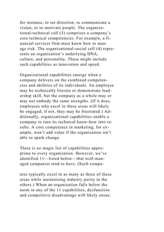 for instance, to set direction, to communicate a
vision, or to motivate people. The organiza-
tional-technical cell (3) comprises a company’s
core technical competencies. For example, a fi-
nancial services firm must know how to man-
age risk. The organizational-social cell (4) repre-
sents an organization’s underlying DNA,
culture, and personality. These might include
such capabilities as innovation and speed.
Organizational capabilities emerge when a
company delivers on the combined competen-
cies and abilities of its individuals. An employee
may be technically literate or demonstrate lead-
ership skill, but the company as a whole may or
may not embody the same strengths. (If it does,
employees who excel in these areas will likely
be engaged; if not, they may be frustrated.) Ad-
ditionally, organizational capabilities enable a
company to turn its technical know-how into re-
sults. A core competence in marketing, for ex-
ample, won’t add value if the organization isn’t
able to spark change.
There is no magic list of capabilities appro-
priate to every organization. However, we’ve
identified 11—listed below—that well-man-
aged companies tend to have. (Such compa-
nies typically excel in as many as three of these
areas while maintaining industry parity in the
others.) When an organization falls below the
norm in any of the 11 capabilities, dysfunction
and competitive disadvantage will likely ensue.
 