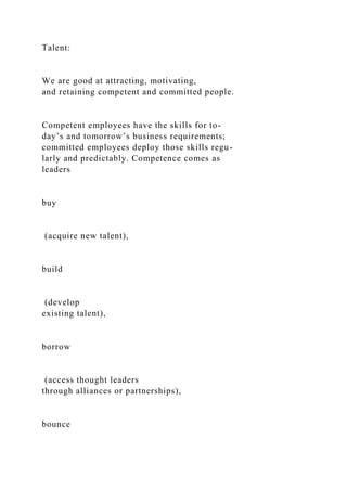 Talent:
We are good at attracting, motivating,
and retaining competent and committed people.
Competent employees have the skills for to-
day’s and tomorrow’s business requirements;
committed employees deploy those skills regu-
larly and predictably. Competence comes as
leaders
buy
(acquire new talent),
build
(develop
existing talent),
borrow
(access thought leaders
through alliances or partnerships),
bounce
 