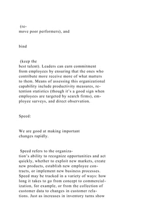 (re-
move poor performers), and
bind
(keep the
best talent). Leaders can earn commitment
from employees by ensuring that the ones who
contribute more receive more of what matters
to them. Means of assessing this organizational
capability include productivity measures, re-
tention statistics (though it’s a good sign when
employees are targeted by search firms), em-
ployee surveys, and direct observation.
Speed:
We are good at making important
changes rapidly.
Speed refers to the organiza-
tion’s ability to recognize opportunities and act
quickly, whether to exploit new markets, create
new products, establish new employee con-
tracts, or implement new business processes.
Speed may be tracked in a variety of ways: how
long it takes to go from concept to commercial-
ization, for example, or from the collection of
customer data to changes in customer rela-
tions. Just as increases in inventory turns show
 