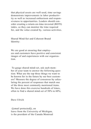 that physical assets are well used, time savings
demonstrate improvements in labor productiv-
ity as well as increased enthusiasm and respon-
siveness to opportunities. Leaders should con-
sider creating a return-on-time-invested (ROTI)
index, so they can monitor the time required
for, and the value created by, various activities.
Shared Mind-Set and Coherent Brand
Identity:
We are good at ensuring that employ-
ees and customers have positive and consistent
images of and experiences with our organiza-
tion.
To gauge shared mind-set, ask each mem-
ber of your team to answer the following ques-
tion: What are the top three things we want to
be known for in the future by our best custom-
ers? Measure the degree of consensus by calcu-
lating the percent of responses that match one
of the three most commonly mentioned items.
We have done this exercise hundreds of times,
often to find a shared mind-set of 50% to 60%;
Dave Ulrich
([email protected]), on
leave from the University of Michigan,
is the president of the Canada Montreal
 