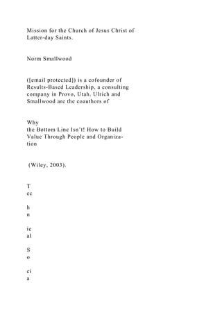 Mission for the Church of Jesus Christ of
Latter-day Saints.
Norm Smallwood
([email protected]) is a cofounder of
Results-Based Leadership, a consulting
company in Provo, Utah. Ulrich and
Smallwood are the coauthors of
Why
the Bottom Line Isn’t! How to Build
Value Through People and Organiza-
tion
(Wiley, 2003).
T
ec
h
n
ic
al
S
o
ci
a
 