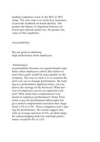 leading companies score in the 80% to 90%
range. The next step is to invite key customers
to provide feedback on brand identity. The
greater the degree of alignment between in-
ternal and external mind-sets, the greater the
value of this capability.
Accountability:
We are good at obtaining
high performance from employees.
Performance
accountability becomes an organizational capa-
bility when employees realize that failure to
meet their goals would be unacceptable to the
company. The way to track it is to examine the
tools you use to manage performance. By look-
ing at a performance appraisal form, can you
derive the strategy of the business? What per-
cent of employees receive an appraisal each
year? How much does compensation vary
based on employee performance? Some firms
claim a pay-for-performance philosophy but
give annual compensation increases that range
from 3.5% to 4.5%. These companies aren’t pay-
ing for performance. We would suggest that
with an average increase of 4%, an ideal range
for acknowledging both low and high perfor-
mance would be 0% to 12%.
 