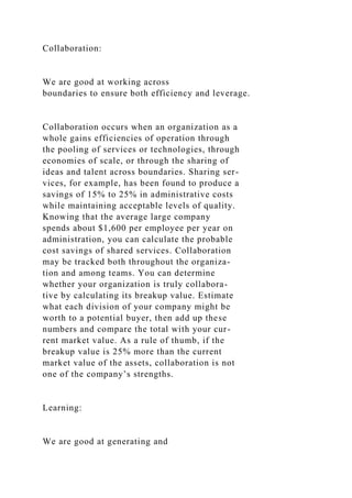 Collaboration:
We are good at working across
boundaries to ensure both efficiency and leverage.
Collaboration occurs when an organization as a
whole gains efficiencies of operation through
the pooling of services or technologies, through
economies of scale, or through the sharing of
ideas and talent across boundaries. Sharing ser-
vices, for example, has been found to produce a
savings of 15% to 25% in administrative costs
while maintaining acceptable levels of quality.
Knowing that the average large company
spends about $1,600 per employee per year on
administration, you can calculate the probable
cost savings of shared services. Collaboration
may be tracked both throughout the organiza-
tion and among teams. You can determine
whether your organization is truly collabora-
tive by calculating its breakup value. Estimate
what each division of your company might be
worth to a potential buyer, then add up these
numbers and compare the total with your cur-
rent market value. As a rule of thumb, if the
breakup value is 25% more than the current
market value of the assets, collaboration is not
one of the company’s strengths.
Learning:
We are good at generating and
 