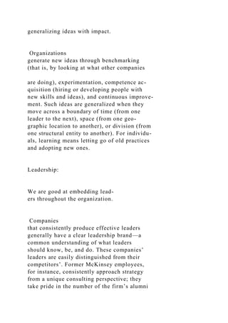 generalizing ideas with impact.
Organizations
generate new ideas through benchmarking
(that is, by looking at what other companies
are doing), experimentation, competence ac-
quisition (hiring or developing people with
new skills and ideas), and continuous improve-
ment. Such ideas are generalized when they
move across a boundary of time (from one
leader to the next), space (from one geo-
graphic location to another), or division (from
one structural entity to another). For individu-
als, learning means letting go of old practices
and adopting new ones.
Leadership:
We are good at embedding lead-
ers throughout the organization.
Companies
that consistently produce effective leaders
generally have a clear leadership brand—a
common understanding of what leaders
should know, be, and do. These companies’
leaders are easily distinguished from their
competitors’. Former McKinsey employees,
for instance, consistently approach strategy
from a unique consulting perspective; they
take pride in the number of the firm’s alumni
 