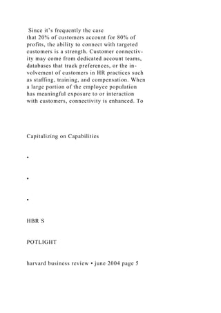 Since it’s frequently the case
that 20% of customers account for 80% of
profits, the ability to connect with targeted
customers is a strength. Customer connectiv-
ity may come from dedicated account teams,
databases that track preferences, or the in-
volvement of customers in HR practices such
as staffing, training, and compensation. When
a large portion of the employee population
has meaningful exposure to or interaction
with customers, connectivity is enhanced. To
Capitalizing on Capabilities
•
•
•
HBR S
POTLIGHT
harvard business review • june 2004 page 5
 