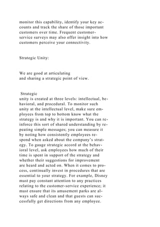 monitor this capability, identify your key ac-
counts and track the share of those important
customers over time. Frequent customer-
service surveys may also offer insight into how
customers perceive your connectivity.
Strategic Unity:
We are good at articulating
and sharing a strategic point of view.
Strategic
unity is created at three levels: intellectual, be-
havioral, and procedural. To monitor such
unity at the intellectual level, make sure em-
ployees from top to bottom know what the
strategy is and why it is important. You can re-
inforce this sort of shared understanding by re-
peating simple messages; you can measure it
by noting how consistently employees re-
spond when asked about the company’s strat-
egy. To gauge strategic accord at the behav-
ioral level, ask employees how much of their
time is spent in support of the strategy and
whether their suggestions for improvement
are heard and acted on. When it comes to pro-
cess, continually invest in procedures that are
essential to your strategy. For example, Disney
must pay constant attention to any practices
relating to the customer-service experience; it
must ensure that its amusement parks are al-
ways safe and clean and that guests can suc-
cessfully get directions from any employee.
 