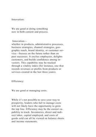 Innovation:
We are good at doing something
new in both content and process.
Innovation—
whether in products, administrative processes,
business strategies, channel strategies, geo-
graphic reach, brand identity, or customer ser-
vice—focuses on the future rather than on
past successes. It excites employees, delights
customers, and builds confidence among in-
vestors. This capability may be tracked
through a vitality index (for instance, one that
records revenues or profits from products or
services created in the last three years).
Efficiency:
We are good at managing costs.
While it’s not possible to save your way to
prosperity, leaders who fail to manage costs
will not likely have the opportunity to grow
the top line. Efficiency may be the easiest ca-
pability to track. Inventories, direct and indi-
rect labor, capital employed, and costs of
goods sold can all be viewed on balance sheets
and income statements.
 