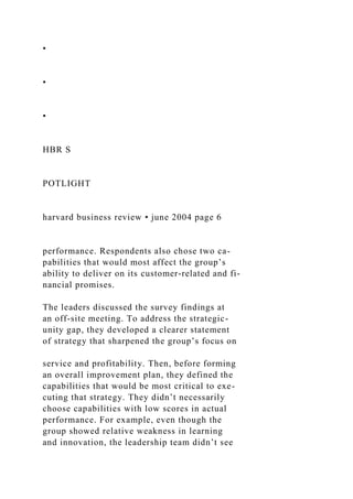 •
•
•
HBR S
POTLIGHT
harvard business review • june 2004 page 6
performance. Respondents also chose two ca-
pabilities that would most affect the group’s
ability to deliver on its customer-related and fi-
nancial promises.
The leaders discussed the survey findings at
an off-site meeting. To address the strategic-
unity gap, they developed a clearer statement
of strategy that sharpened the group’s focus on
service and profitability. Then, before forming
an overall improvement plan, they defined the
capabilities that would be most critical to exe-
cuting that strategy. They didn’t necessarily
choose capabilities with low scores in actual
performance. For example, even though the
group showed relative weakness in learning
and innovation, the leadership team didn’t see
 