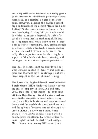 those capabilities as essential to meeting group
goals, because the division is primarily a sales,
marketing, and distribution arm of the com-
pany. However, although the division scored
high on talent (see the exhibit “Does the Talent
Deliver?”), the leaders chose to invest in fur-
ther developing this capability since it would
be critical to success; in particular, they fo-
cused on strengthening marketing skills and
building talent that would allow them to target
a broader set of customers. They also launched
an effort to create a leadership brand, starting
with a new model of high performance. Fi-
nally, they began to assess bench strength in
support of that leadership brand, starting with
the organization’s three regional presidents.
The idea, in short, is not necessarily to boost
weak capabilities but to identify and build ca-
pabilities that will have the strongest and most
direct impact on the execution of strategy.
The Berkshire, England–based InterContinental
Hotels Group (IHG) conducted its audit across
the entire company. In late 2002 and early
2003, the global organization—recently spun
off from Bass Group—faced bloated overhead
costs in the competitive hotel industry, experi-
enced a decline in business and vacation travel
because of the worldwide economic downturn
and the spread of severe acute respiratory syn-
drome (SARS), underwent a brand name
change (from Six Continents), and battled a
hostile takeover attempt by British entrepre-
neur Hugh Osmond. Deutsche Bank analyst
Mark Finnla, in a January 2003 report, de-
 