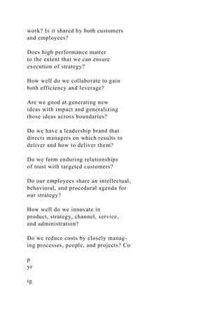 work? Is it shared by both customers
and employees?
Does high performance matter
to the extent that we can ensure
execution of strategy?
How well do we collaborate to gain
both efficiency and leverage?
Are we good at generating new
ideas with impact and generalizing
those ideas across boundaries?
Do we have a leadership brand that
directs managers on which results to
deliver and how to deliver them?
Do we form enduring relationships
of trust with targeted customers?
Do our employees share an intellectual,
behavioral, and procedural agenda for
our strategy?
How well do we innovate in
product, strategy, channel, service,
and administration?
Do we reduce costs by closely manag-
ing processes, people, and projects? Co
p
yr
ig
 