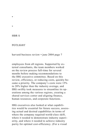 •
•
HBR S
POTLIGHT
harvard business review • june 2004 page 7
employees from all regions. Supported by ex-
ternal consultants, the team members worked
on the review process full-time for several
months before making recommendations to
the IHG executive committee. Based on this
review, efficiency, or reducing costs, quickly be-
came a priority. The company’s costs were 15%
to 20% higher than the industry average, and
IHG swiftly took measures to streamline its op-
erations among the various regions, creating a
shared services center and aligning finance,
human resources, and corporate functions.
IHG executives also looked at what capabili-
ties would be essential for future success, assess-
ing actual and desired capabilities in terms of
where the company required world-class skill,
where it needed to demonstrate industry superi-
ority, and where it needed to achieve industry
parity for optimal cost-efficiency. (For a visual
 