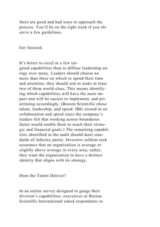 there are good and bad ways to approach the
process. You’ll be on the right track if you ob-
serve a few guidelines.
Get focused.
It’s better to excel at a few tar-
geted capabilities than to diffuse leadership en-
ergy over many. Leaders should choose no
more than three on which to spend their time
and attention; they should aim to make at least
two of them world-class. This means identify-
ing which capabilities will have the most im-
pact and will be easiest to implement, and pri-
oritizing accordingly. (Boston Scientific chose
talent, leadership, and speed. IHG zeroed in on
collaboration and speed since the company’s
leaders felt that working across boundaries
faster would enable them to reach their strate-
gic and financial goals.) The remaining capabil-
ities identified in the audit should meet stan-
dards of industry parity. Investors seldom seek
assurance that an organization is average or
slightly above average in every area; rather,
they want the organization to have a distinct
identity that aligns with its strategy.
Does the Talent Deliver?
In an online survey designed to gauge their
division’s capabilities, executives at Boston
Scientific International asked respondents to
 