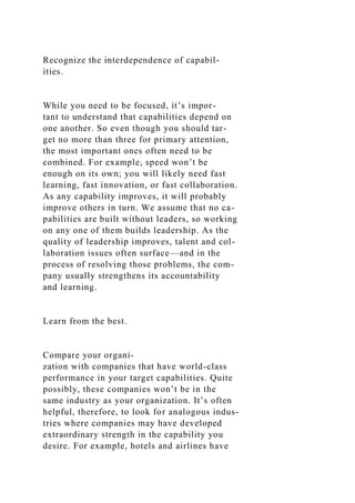Recognize the interdependence of capabil-
ities.
While you need to be focused, it’s impor-
tant to understand that capabilities depend on
one another. So even though you should tar-
get no more than three for primary attention,
the most important ones often need to be
combined. For example, speed won’t be
enough on its own; you will likely need fast
learning, fast innovation, or fast collaboration.
As any capability improves, it will probably
improve others in turn. We assume that no ca-
pabilities are built without leaders, so working
on any one of them builds leadership. As the
quality of leadership improves, talent and col-
laboration issues often surface—and in the
process of resolving those problems, the com-
pany usually strengthens its accountability
and learning.
Learn from the best.
Compare your organi-
zation with companies that have world-class
performance in your target capabilities. Quite
possibly, these companies won’t be in the
same industry as your organization. It’s often
helpful, therefore, to look for analogous indus-
tries where companies may have developed
extraordinary strength in the capability you
desire. For example, hotels and airlines have
 