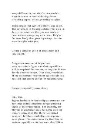 many differences, but they’re comparable
when it comes to several driving forces:
stretching capital assets, pleasing travelers,
employing direct-service workers, and so on.
The advantage of looking outside your own in-
dustry for models is that you can emulate
them without competing with them. They’re
far more likely than your top competitors to
share insights with you.
Create a virtuous cycle of assessment and
investment.
A rigorous assessment helps com-
pany executives figure out what capabilities
will be required for success, so they can in turn
decide where to invest. Over time, repetitions
of the assessment-investment cycle result in a
baseline that can be useful for benchmarking.
Compare capability perceptions.
Like 360-
degree feedback in leadership assessments, ca-
pabilities audits sometimes reveal differing
views of the organization. For example, em-
ployees or customers may not agree with top
leaders’ perception that there is a shared
mind-set. Involve stakeholders in improve-
ment plans. If investors rank the firm low on
various capabilities, for instance, the CEO or
 