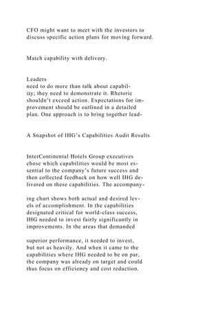 CFO might want to meet with the investors to
discuss specific action plans for moving forward.
Match capability with delivery.
Leaders
need to do more than talk about capabil-
ity; they need to demonstrate it. Rhetoric
shouldn’t exceed action. Expectations for im-
provement should be outlined in a detailed
plan. One approach is to bring together lead-
A Snapshot of IHG’s Capabilities Audit Results
InterContinental Hotels Group executives
chose which capabilities would be most es-
sential to the company’s future success and
then collected feedback on how well IHG de-
livered on these capabilities. The accompany-
ing chart shows both actual and desired lev-
els of accomplishment. In the capabilities
designated critical for world-class success,
IHG needed to invest fairly significantly in
improvements. In the areas that demanded
superior performance, it needed to invest,
but not as heavily. And when it came to the
capabilities where IHG needed to be on par,
the company was already on target and could
thus focus on efficiency and cost reduction.
 
