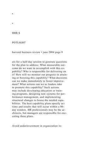 •
•
HBR S
POTLIGHT
harvard business review • june 2004 page 9
ers for a half-day session to generate questions
for the plan to address: What measurable out-
come do we want to accomplish with this ca-
pability? Who is responsible for delivering on
it? How will we monitor our progress in attain-
ing or boosting this capability? What decisions
can we make immediately to foster improve-
ment? What actions can we as leaders take
to promote this capability? Such actions
may include developing education or train-
ing programs, designing new systems for per-
formance management, and implementing
structural changes to house the needed capa-
bilities. The best capability plans specify ac-
tions and results that will occur within a 90-
day window. HR professionals may be the ar-
chitects, but managers are responsible for exe-
cuting these plans.
Avoid underinvestment in organization in-
 