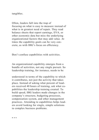 tangibles.
Often, leaders fall into the trap of
focusing on what is easy to measure instead of
what is in greatest need of repair. They read
balance sheets that report earnings, EVA, or
other economic data but miss the underlying
organizational factors that may add value. At
times the capability goals can be very con-
crete, as with IHG’s focus on efficiency.
Don’t confuse capabilities with activities.
An organizational capability emerges from a
bundle of activities, not any single pursuit. So
leadership training, for instance, needs to be
understood in terms of the capability to which
it contributes, not just the activity that takes
place. Instead of asking what percent of lead-
ers received 40 hours of training, ask what ca-
pabilities the leadership training created. To
build speed, IHG leaders made changes in the
company’s structure, budgeting processes,
compensation system, and other management
practices. Attending to capabilities helps lead-
ers avoid looking for single, simple solutions
to complex business problems.
• • •
 
