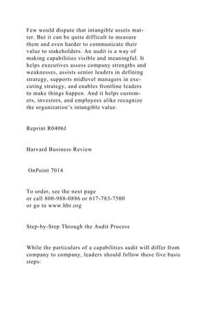 Few would dispute that intangible assets mat-
ter. But it can be quite difficult to measure
them and even harder to communicate their
value to stakeholders. An audit is a way of
making capabilities visible and meaningful. It
helps executives assess company strengths and
weaknesses, assists senior leaders in defining
strategy, supports midlevel managers in exe-
cuting strategy, and enables frontline leaders
to make things happen. And it helps custom-
ers, investors, and employees alike recognize
the organization’s intangible value.
Reprint R0406J
Harvard Business Review
OnPoint 7014
To order, see the next page
or call 800-988-0886 or 617-783-7500
or go to www.hbr.org
Step-by-Step Through the Audit Process
While the particulars of a capabilities audit will differ from
company to company, leaders should follow these five basic
steps:
 