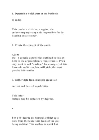 1. Determine which part of the business
to audit.
This can be a division, a region, the
entire company—any unit responsible for de-
livering on a strategy.
2. Create the content of the audit.
Adapt
the 11 generic capabilities outlined in this ar-
ticle to the organization’s requirements. (You
may want to add “quality,” for example.) A tai-
lor-made audit template will yield the most
precise information.
3. Gather data from multiple groups on
current and desired capabilities.
This infor-
mation may be collected by degrees.
•
For a 90-degree assessment, collect data
only from the leadership team of the unit
being audited. This method is quick but
 