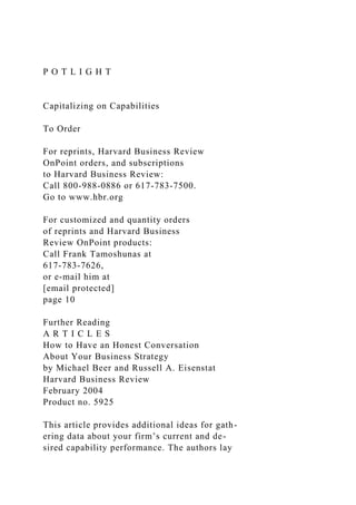 P O T L I G H T
Capitalizing on Capabilities
To Order
For reprints, Harvard Business Review
OnPoint orders, and subscriptions
to Harvard Business Review:
Call 800-988-0886 or 617-783-7500.
Go to www.hbr.org
For customized and quantity orders
of reprints and Harvard Business
Review OnPoint products:
Call Frank Tamoshunas at
617-783-7626,
or e-mail him at
[email protected]
page 10
Further Reading
A R T I C L E S
How to Have an Honest Conversation
About Your Business Strategy
by Michael Beer and Russell A. Eisenstat
Harvard Business Review
February 2004
Product no. 5925
This article provides additional ideas for gath-
ering data about your firm’s current and de-
sired capability performance. The authors lay
 
