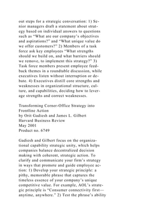 out steps for a strategic conversation: 1) Se-
nior managers draft a statement about strat-
egy based on individual answers to questions
such as “What are our company’s objectives
and aspirations?” and “What unique value do
we offer customers?” 2) Members of a task
force ask key employees “What strengths
should we build on, and what barriers should
we remove, to implement this strategy?” 3)
Task force members present employee feed-
back themes in a roundtable discussion, while
executives listen without interruption or de-
bate. 4) Executives distill core strengths and
weaknesses in organizational structure, cul-
ture, and capabilities, deciding how to lever-
age strengths and correct weaknesses.
Transforming Corner-Office Strategy into
Frontline Action
by Orit Gadiesh and James L. Gilbert
Harvard Business Review
May 2001
Product no. 6749
Gadiesh and Gilbert focus on the organiza-
tional capability strategic unity, which helps
companies balance decentralized decision
making with coherent, strategic action. To
clarify and communicate your firm’s strategy
in ways that promote and guide employee ac-
tion: 1) Develop your strategic principle: a
pithy, memorable phrase that captures the
timeless essence of your company’s unique
competitive value. For example, AOL’s strate-
gic principle is “Consumer connectivity first—
anytime, anywhere.” 2) Test the phrase’s ability
 
