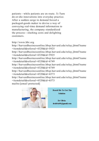 patients—while patients are en route. 3) Turn
do-or-die innovations into everyday practice.
After a sudden surge in demand forced a
packaged-goods maker to devise a way of
conveying real-time demand information to
manufacturing, the company standardized
the process—slashing costs and delighting
customers.
http://www.hbr.org
http://harvardbusinessonline.hbsp.harvard.edu/relay.jhtml?name
=itemdetail&referral=4320&id=5925
http://harvardbusinessonline.hbsp.harvard.edu/relay.jhtml?name
=itemdetail&referral=4320&id=5925
http://harvardbusinessonline.hbsp.harvard.edu/relay.jhtml?name
=itemdetail&referral=4320&id=6749
http://harvardbusinessonline.hbsp.harvard.edu/relay.jhtml?name
=itemdetail&referral=4320&id=6749
http://harvardbusinessonline.hbsp.harvard.edu/relay.jhtml?name
=itemdetail&referral=4320&id=6573
http://harvardbusinessonline.hbsp.harvard.edu/relay.jhtml?name
=itemdetail&referral=4320&id=6573
mailto:[email protected]
 