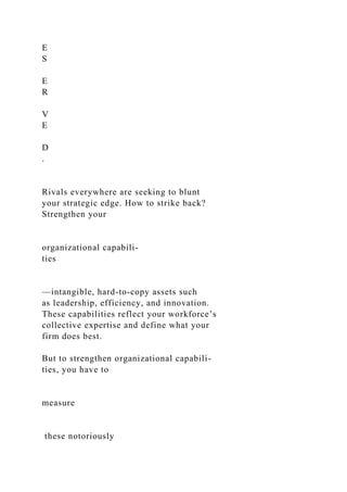 E
S
E
R
V
E
D
.
Rivals everywhere are seeking to blunt
your strategic edge. How to strike back?
Strengthen your
organizational capabili-
ties
—intangible, hard-to-copy assets such
as leadership, efficiency, and innovation.
These capabilities reflect your workforce’s
collective expertise and define what your
firm does best.
But to strengthen organizational capabili-
ties, you have to
measure
these notoriously
 