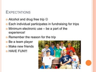 EXPECTATIONS
 Alcohol and drug free trip 
 Each individual participates in fundraising for trips

 Minimum electronic use – be a part of the
  experience!
 Remember the reason for the trip

 Be a team player

 Make new friends

 HAVE FUN!!!
 