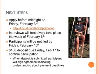 NEXT STEPS
   Apply before midnight on
    Friday, February 3rd :
       http://tinyurl.com/ASBapplication
 Interviews will tentatively take place
  the week of February 6th
 Participants will be notified by
  Friday, February 10th
 $100 deposit due Friday, Feb 17 to
  confirm participation
       When deposit is submitted, participant
        will sign agreement indicating
        understanding about payment deadlines
 