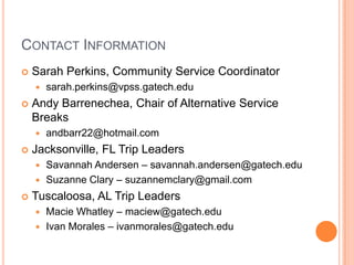 CONTACT INFORMATION
   Sarah Perkins, Community Service Coordinator
       sarah.perkins@vpss.gatech.edu
   Andy Barrenechea, Chair of Alternative Service
    Breaks
       andbarr22@hotmail.com
   Jacksonville, FL Trip Leaders
     Savannah Andersen – savannah.andersen@gatech.edu
     Suzanne Clary – suzannemclary@gmail.com

   Tuscaloosa, AL Trip Leaders
       Macie Whatley – maciew@gatech.edu
       Ivan Morales – ivanmorales@gatech.edu
 
