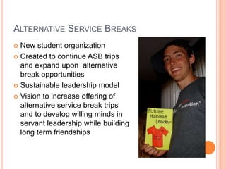 ALTERNATIVE SERVICE BREAKS
 New student organization
 Created to continue ASB trips
  and expand upon alternative
  break opportunities
 Sustainable leadership model

 Vision to increase offering of
  alternative service break trips
  and to develop willing minds in
  servant leadership while building
  long term friendships
 