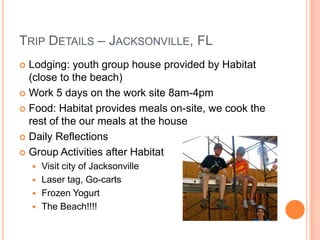 TRIP DETAILS – JACKSONVILLE, FL
 Lodging: youth group house provided by Habitat
  (close to the beach)
 Work 5 days on the work site 8am-4pm

 Food: Habitat provides meals on-site, we cook the
  rest of the our meals at the house
 Daily Reflections

 Group Activities after Habitat
     Visit city of Jacksonville
     Laser tag, Go-carts
     Frozen Yogurt
     The Beach!!!!
 