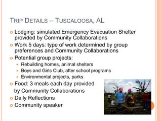 TRIP DETAILS – TUSCALOOSA, AL
 Lodging: simulated Emergency Evacuation Shelter
  provided by Community Collaborations
 Work 5 days: type of work determined by group
  preferences and Community Collaborations
 Potential group projects:
     Rebuilding homes, animal shelters
     Boys and Girls Club, after school programs
     Environmental projects, parks
 Food: 3 meals each day provided
  by Community Collaborations
 Daily Reflections
 Community speaker
 
