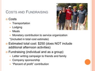 COSTS AND FUNDRAISING
   Costs
      Transportation
     Lodging
     Meals
     Monetary contribution to service organization
    *(included in total cost estimate)
 Estimated total cost: $250 (does NOT include
  additional afternoon activities)
 Fundraising (individual and as a group)
     Letter writing campaign to friends and family
     Company sponsorship
     “Percent of profit” contribution
 