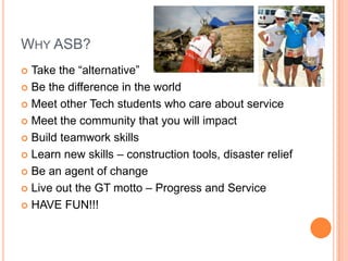 WHY ASB?
 Take the “alternative”
 Be the difference in the world

 Meet other Tech students who care about service

 Meet the community that you will impact

 Build teamwork skills

 Learn new skills – construction tools, disaster relief

 Be an agent of change

 Live out the GT motto – Progress and Service

 HAVE FUN!!!
 