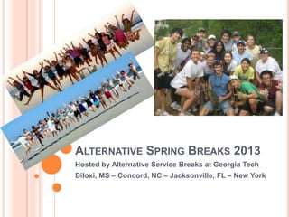 ALTERNATIVE SPRING BREAKS 2013
Hosted by Alternative Service Breaks at Georgia Tech
Biloxi, MS – Concord, NC – Jacksonville, FL – New York
 
