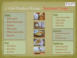 Maize 
Maize grain 
Maize flour/meal 
Polenta 
Maize grits 
White maize flour 
Popcorn 
Soya 
Soya Beans 
Soya Grits 
Soy Flour 
Millet 
White French Millet 
Hulled Millet 
Millet Meal 
Millet Flour 
Buckwheat 
Buckwheat Grain and Kernals 
Buckwheat Flour 
Sunflowers 
Sprouting Seed 
Sunflower Oil 
Sunflower Kernels  