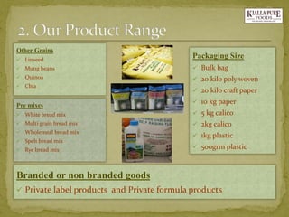 Pre mixes 
White bread mix 
Multi grain bread mix 
Wholemeal bread mix 
Spelt bread mix 
Rye bread mix 
Packaging Size 
Bulk bag 
20 kilo poly woven 
20 kilo craft paper 
10 kg paper 
5 kg calico 
2kg calico 
1kg plastic 
500grm plastic 
Branded or non branded goods 
Private label products and Private formula products 
Other Grains 
Linseed 
Mung beans 
Quinoa 
Chia  