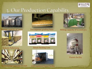 Storage capacity of 7500t 
Two separate grading lines 
Milling capacity of 10,000t p/a 
Cold Storage capacity of 700t 
AQIS registered Export Facility 
Robotic Palletising 
Retail Packing Line 
Premix facility  