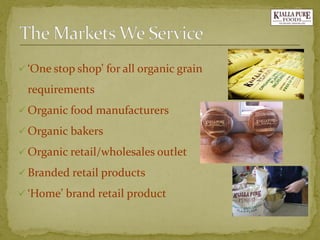 ‘One stop shop’ for all organic grain requirements 
Organic food manufacturers 
Organic bakers 
Organic retail/wholesales outlet 
Branded retail products 
‘Home’ brand retail product  